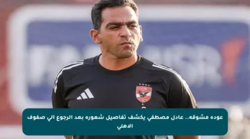عودة مشوقة.. عادل مصطفى يكشف تفاصيل شعوره بعد الرجوع إلى صفوف الأهلي